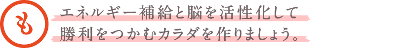 エネルギー補給と脳を活性化して勝利をつかむカラダを作りましょう。