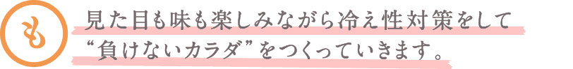 見た目も味も楽しみながら冷え性対策をして“負けないカラダ”をつくっていきます。