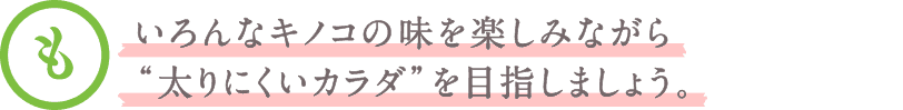 いろんなキノコの味を楽しみながら“太りにくいカラダ”を目指しましょう。